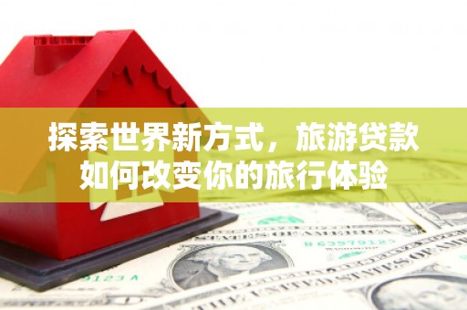 开平探索世界新方式，旅游贷款如何改变你的旅行体验