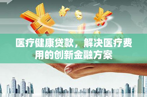 开平医疗健康贷款，解决医疗费用的创新金融方案